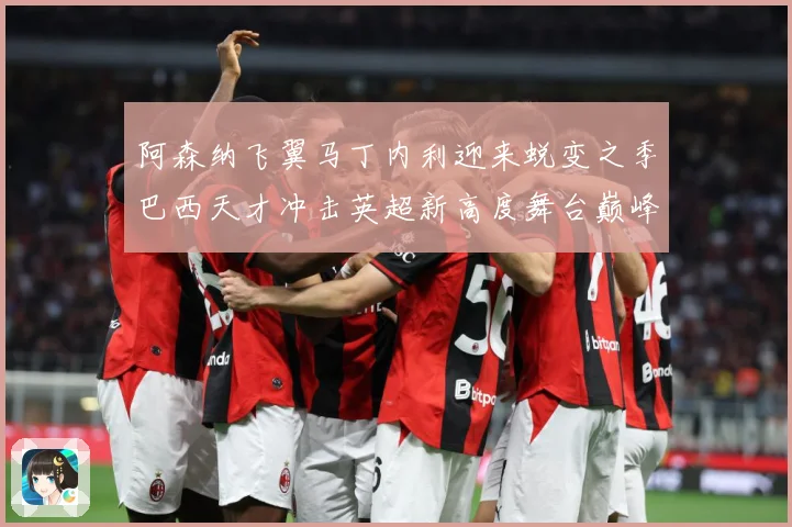 阿森纳飞翼马丁内利迎来蜕变之季巴西天才冲击英超新高度舞台巅峰数据研判：最新赛事动态与深度分析
