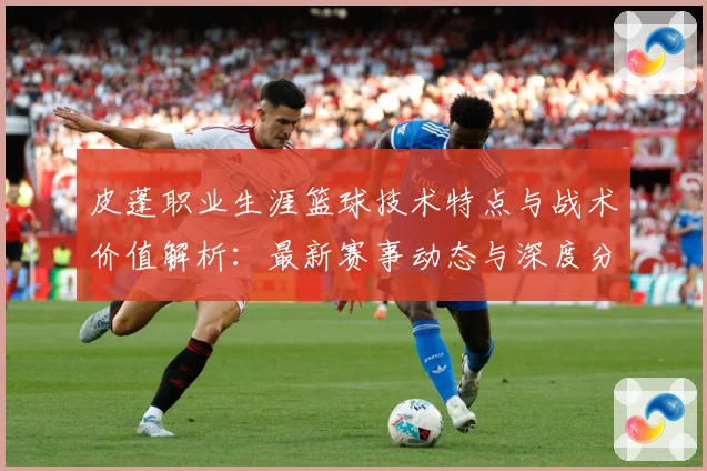 皮蓬职业生涯篮球技术特点与战术价值解析：最新赛事动态与深度分析