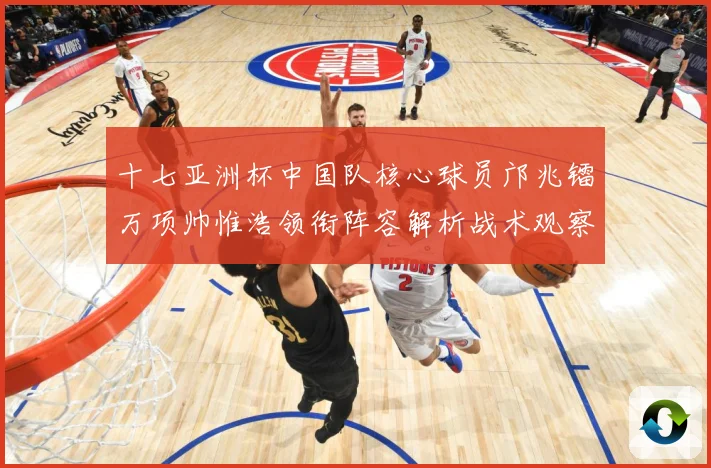 十七亚洲杯中国队核心球员邝兆镭万项帅惟浩领衔阵容解析战术观察：最新赛事动态与深度分析