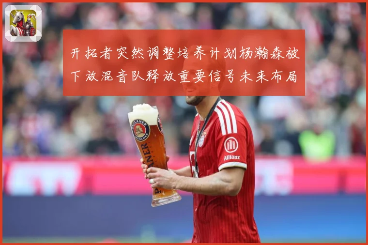 开拓者突然调整培养计划杨瀚森被下放混音队释放重要信号未来布局赛场复盘：最新赛事动态与深度分析