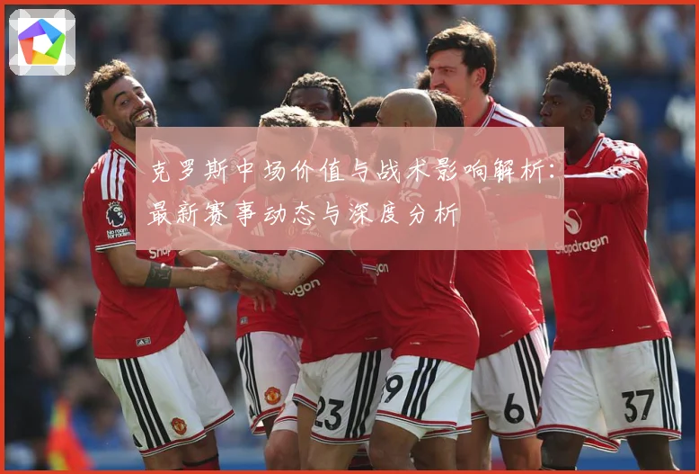 克罗斯中场价值与战术影响解析：最新赛事动态与深度分析