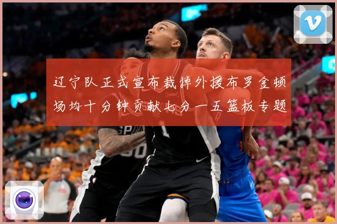 辽宁队正式宣布裁掉外援布罗金顿场均十分钟贡献七分一五篮板专题观察：最新赛事动态与深度分析