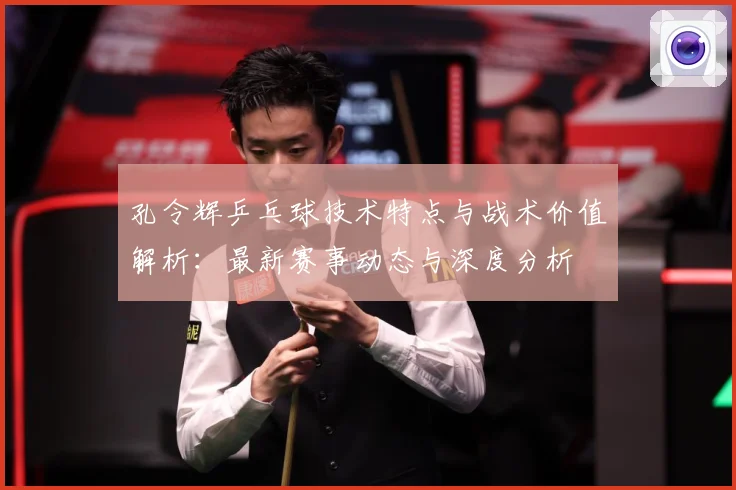 孔令辉乒乓球技术特点与战术价值解析：最新赛事动态与深度分析
