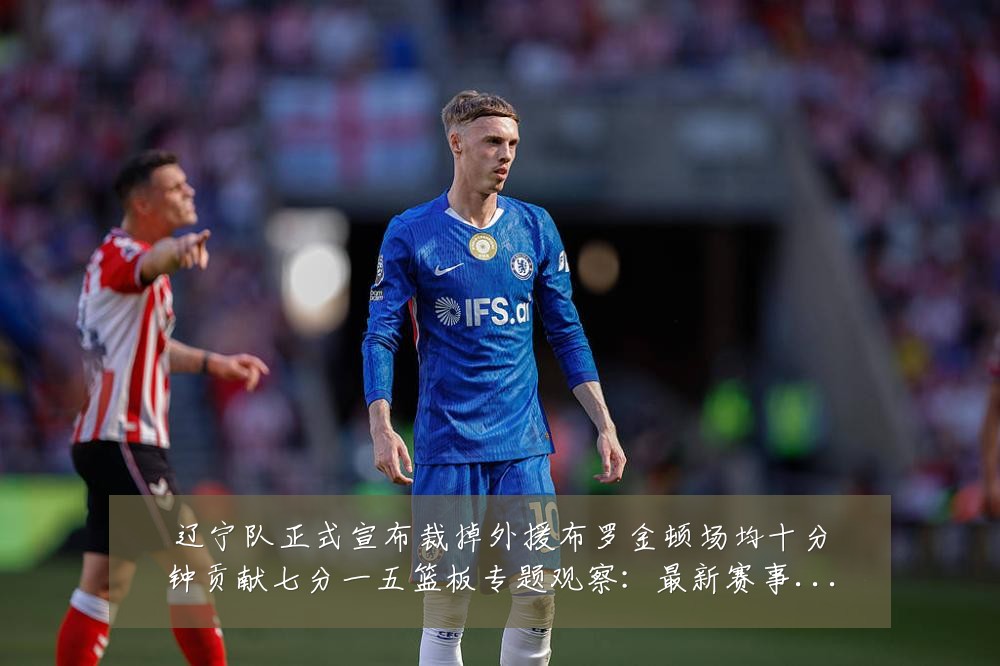 辽宁队正式宣布裁掉外援布罗金顿场均十分钟贡献七分一五篮板专题观察:最新赛事动态与深度分析