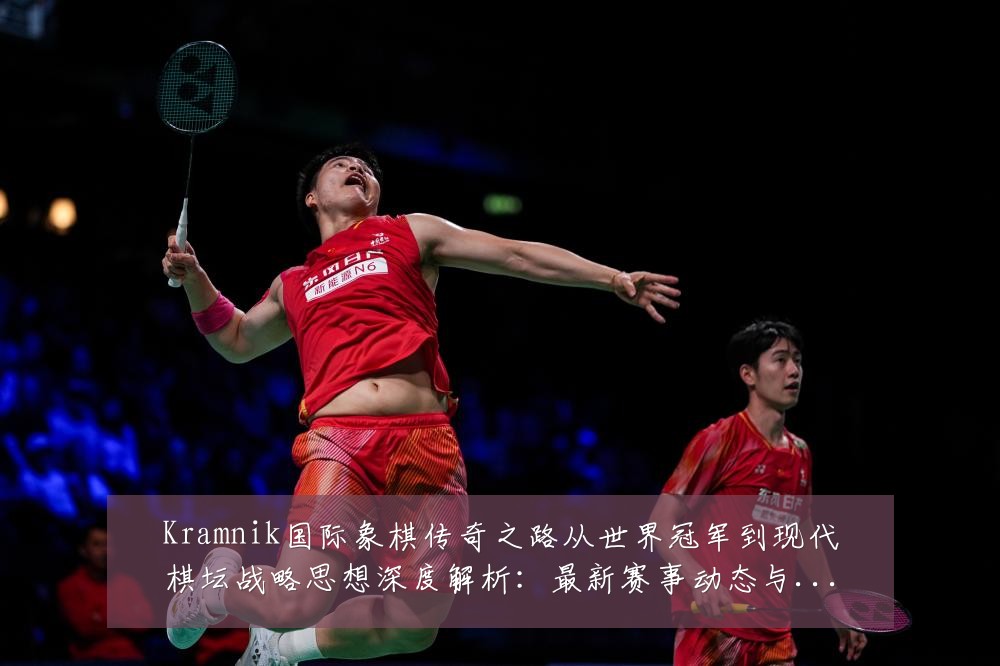 Kramnik国际象棋传奇之路从世界冠军到现代棋坛战略思想深度解析:最新赛事动态与深度分析