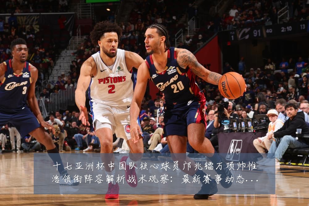 十七亚洲杯中国队核心球员邝兆镭万项帅惟浩领衔阵容解析战术观察:最新赛事动态与深度分析