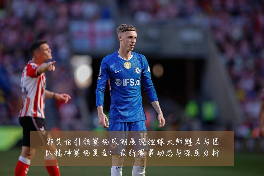 郭艾伦引领赛场风潮展现控球大师魅力与团队精神赛场复盘:最新赛事动态与深度分析