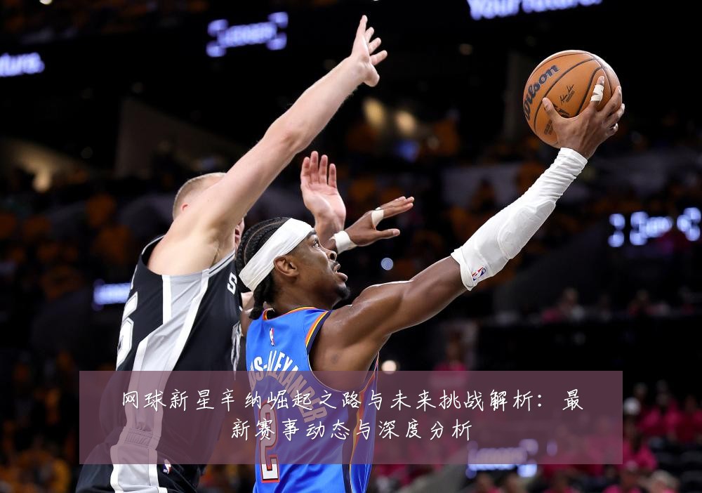 网球新星辛纳崛起之路与未来挑战解析:最新赛事动态与深度分析